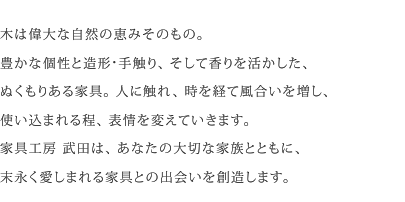 木は偉大な自然の恵みそのもの。その個性と、造形・手触り・香りを活かした、ぬくもりある家具。人に触れ、時を経て風合いを増し、使い込まれる程、表情を変えていきます。家具工房 武田は、あなたの大切な家族とともに末永く愛しまれる家具との出会いを創造します。