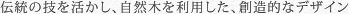 伝統の技を活かし、自然木を利用した、創造的なデザイン