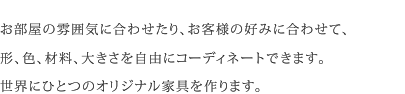 お部屋の雰囲気に合わせたり、お客様の好みに合わせて、形、色、材料、大きさを自由にコーディネートできます。世界にひとつのオリジナル家具を作ります。