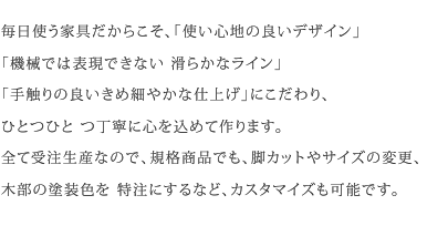 毎日使う家具だからこそ、「使い心地の良いデザイン」「機械では表現できない 滑らかなライン」「手触りの良いきめ細やかな仕上げ」にこだわり、ひとつひと つ丁寧に心を込めて作ります。全て受注生産なので、規格商品でも、脚カットやサイズの変更、木部の塗装色を 特注にするなど、カスタマイズも可能です。