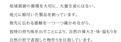 地域資源の循環を大切に、大量生産にはない、地元に根付いた製品を創っています。指先に伝わる感触を一つ一つ確かめながら、独特の持ち味を出すことにより、自然の偉大さ・味・温もりを自然の形で表現した物作りを目指しています。